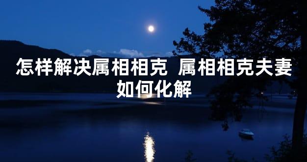怎样解决属相相克  属相相克夫妻如何化解